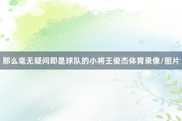 那么毫无疑问即是球队的小将王俊杰体育录像/图片