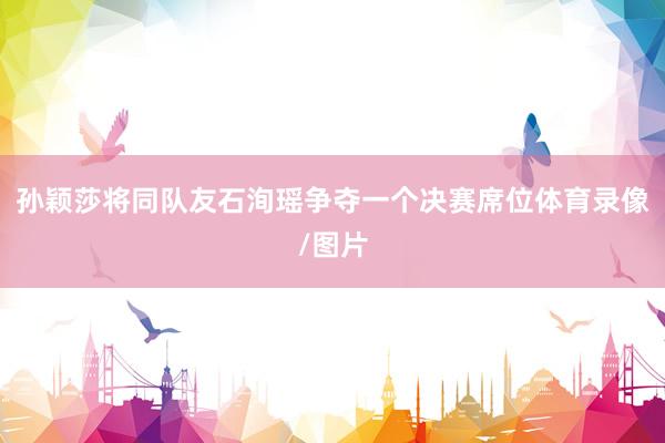 孙颖莎将同队友石洵瑶争夺一个决赛席位体育录像/图片