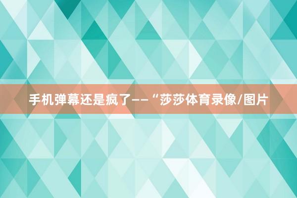 手机弹幕还是疯了——“莎莎体育录像/图片