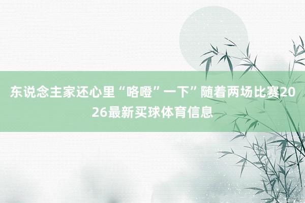 东说念主家还心里“咯噔”一下”随着两场比赛2026最新买球体育信息