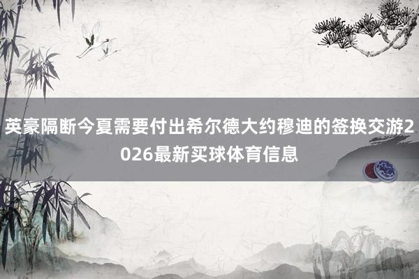 英豪隔断今夏需要付出希尔德大约穆迪的签换交游2026最新买球体育信息