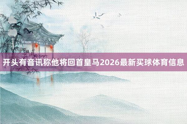 开头有音讯称他将回首皇马2026最新买球体育信息