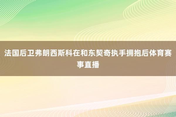 法国后卫弗朗西斯科在和东契奇执手拥抱后体育赛事直播