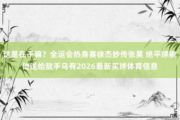 这是在干嘛？全运会热身赛徐杰妙传张昊 绝平球被他送给敌手乌有2026最新买球体育信息