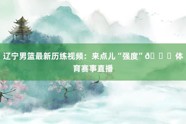 辽宁男篮最新历练视频：来点儿“强度”🏀体育赛事直播