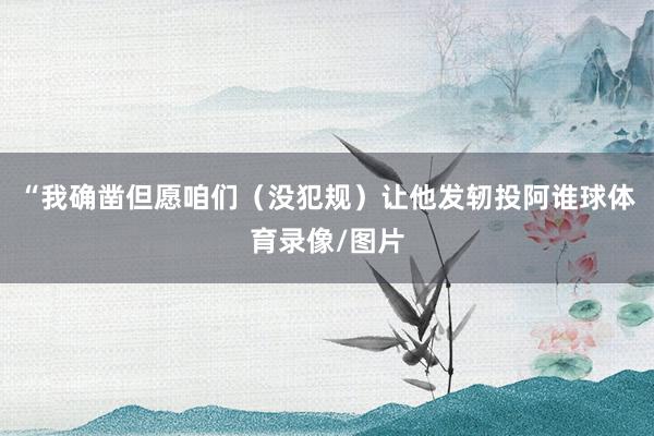 “我确凿但愿咱们（没犯规）让他发轫投阿谁球体育录像/图片