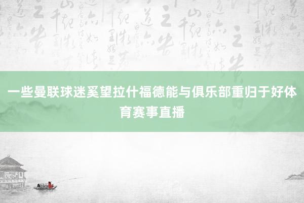 一些曼联球迷奚望拉什福德能与俱乐部重归于好体育赛事直播