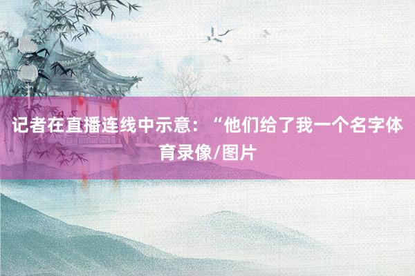 记者在直播连线中示意：“他们给了我一个名字体育录像/图片