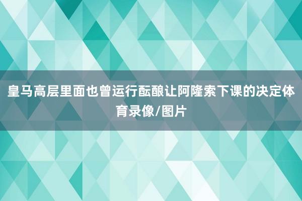皇马高层里面也曾运行酝酿让阿隆索下课的决定体育录像/图片