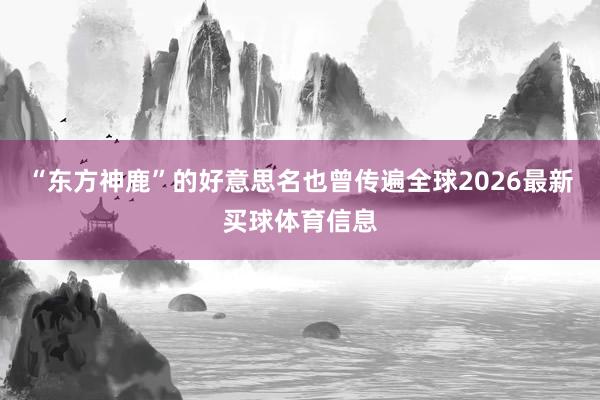 “东方神鹿”的好意思名也曾传遍全球2026最新买球体育信息