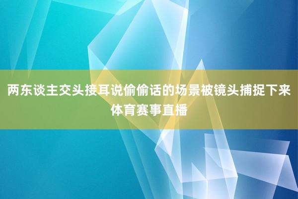 两东谈主交头接耳说偷偷话的场景被镜头捕捉下来体育赛事直播