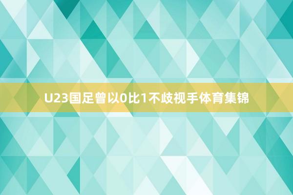 U23国足曾以0比1不歧视手体育集锦