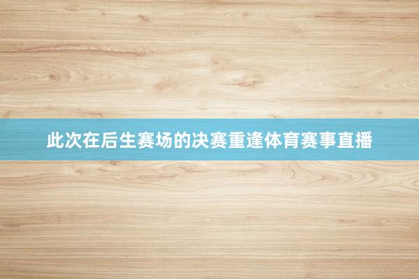 此次在后生赛场的决赛重逢体育赛事直播