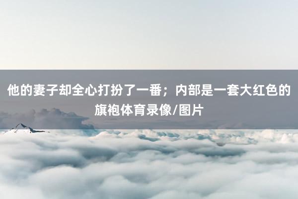 他的妻子却全心打扮了一番；内部是一套大红色的旗袍体育录像/图片