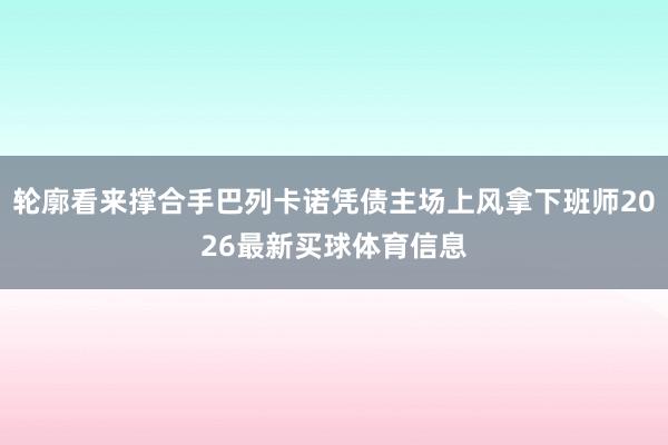 轮廓看来撑合手巴列卡诺凭债主场上风拿下班师2026最新买球体育信息