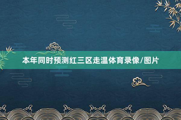 本年同时预测红三区走温体育录像/图片