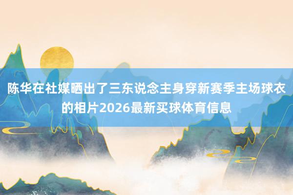 陈华在社媒晒出了三东说念主身穿新赛季主场球衣的相片2026最新买球体育信息