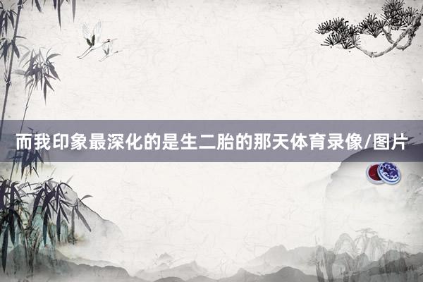 而我印象最深化的是生二胎的那天体育录像/图片