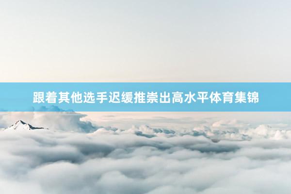 跟着其他选手迟缓推崇出高水平体育集锦