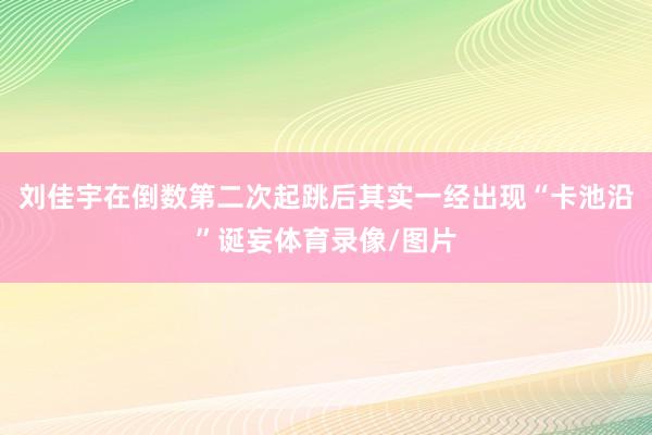 刘佳宇在倒数第二次起跳后其实一经出现“卡池沿”诞妄体育录像/图片