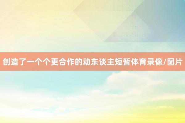 创造了一个个更合作的动东谈主短暂体育录像/图片