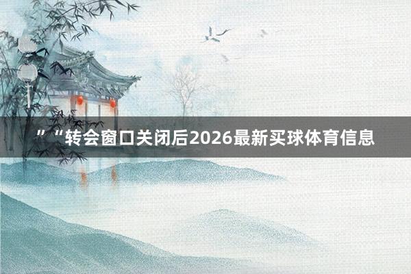 ”　　“转会窗口关闭后2026最新买球体育信息