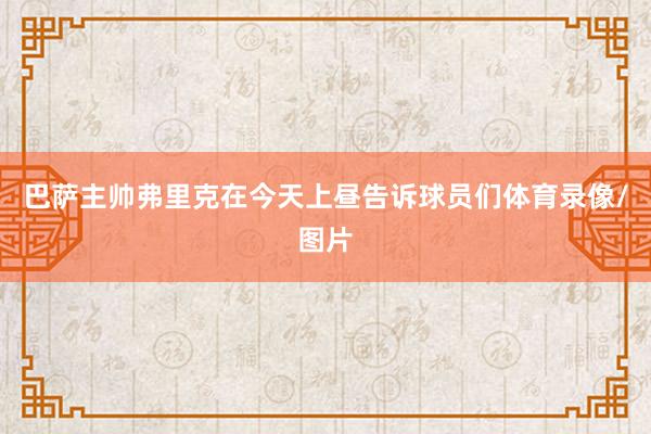 巴萨主帅弗里克在今天上昼告诉球员们体育录像/图片