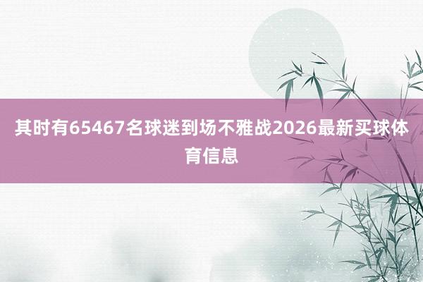 其时有65467名球迷到场不雅战2026最新买球体育信息