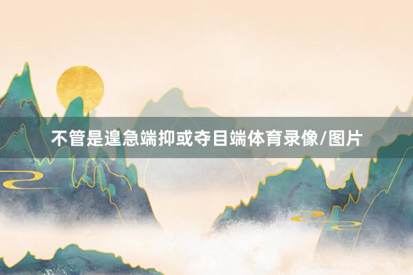 不管是遑急端抑或夺目端体育录像/图片