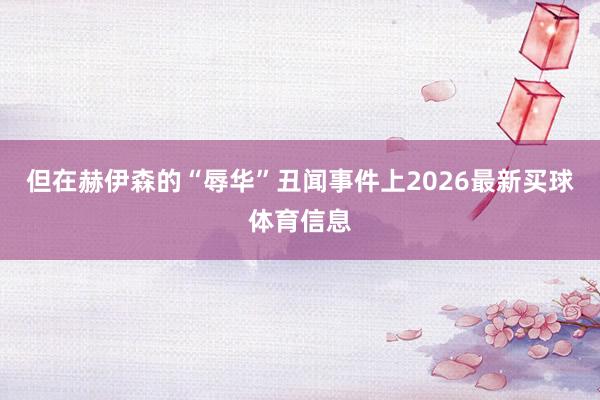 但在赫伊森的“辱华”丑闻事件上2026最新买球体育信息