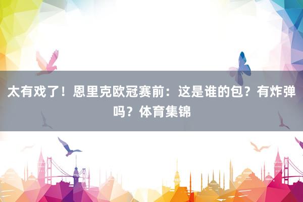 太有戏了！恩里克欧冠赛前：这是谁的包？有炸弹吗？体育集锦