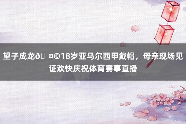 望子成龙🤩18岁亚马尔西甲戴帽，母亲现场见证欢快庆祝体育赛事直播