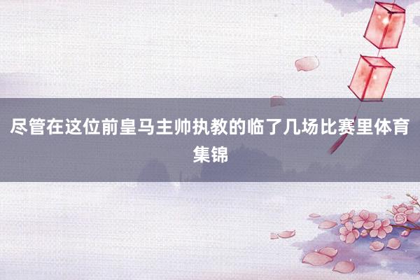 尽管在这位前皇马主帅执教的临了几场比赛里体育集锦