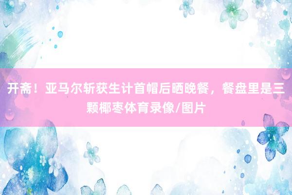 开斋！亚马尔斩获生计首帽后晒晚餐，餐盘里是三颗椰枣体育录像/图片