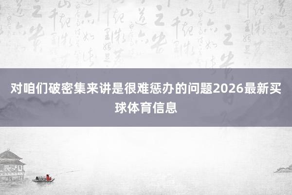 对咱们破密集来讲是很难惩办的问题2026最新买球体育信息