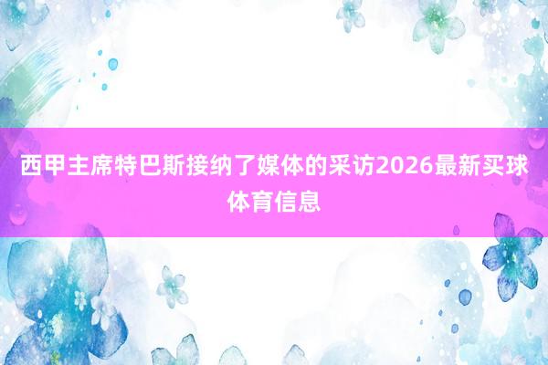西甲主席特巴斯接纳了媒体的采访2026最新买球体育信息
