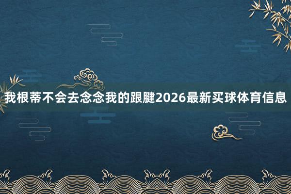 我根蒂不会去念念我的跟腱2026最新买球体育信息