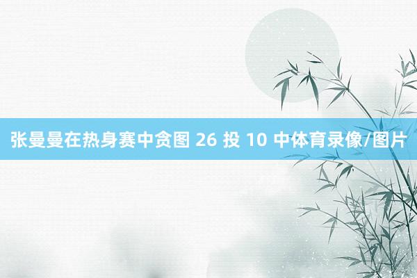 张曼曼在热身赛中贪图 26 投 10 中体育录像/图片