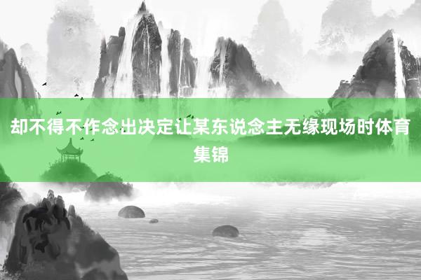 却不得不作念出决定让某东说念主无缘现场时体育集锦