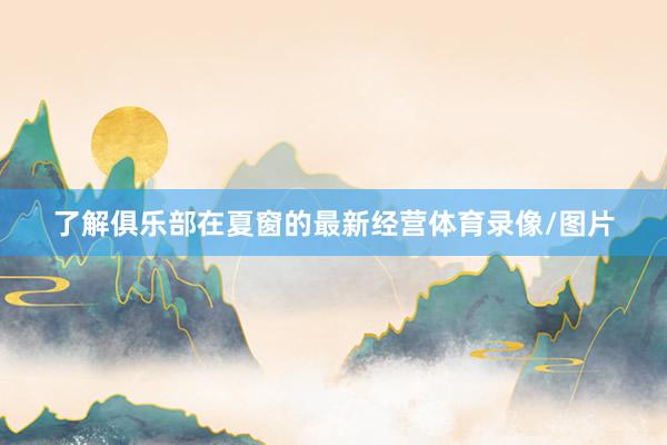 了解俱乐部在夏窗的最新经营体育录像/图片
