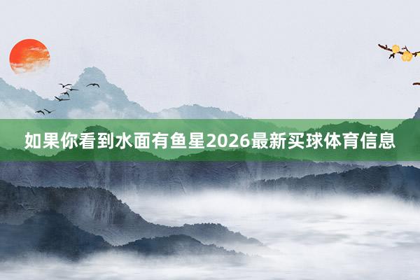 如果你看到水面有鱼星2026最新买球体育信息