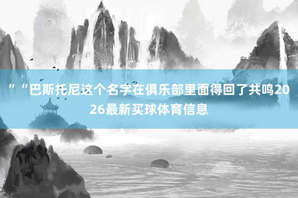 ”“巴斯托尼这个名字在俱乐部里面得回了共鸣2026最新买球体育信息