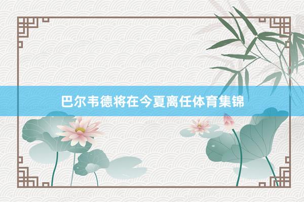 巴尔韦德将在今夏离任体育集锦
