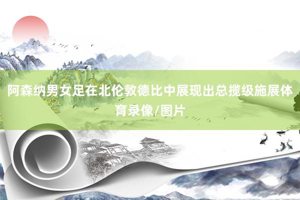 阿森纳男女足在北伦敦德比中展现出总揽级施展体育录像/图片