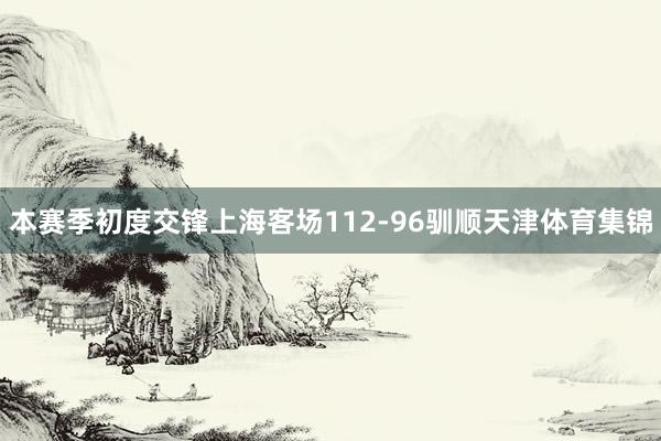 本赛季初度交锋上海客场112-96驯顺天津体育集锦