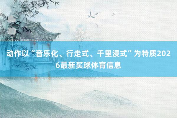 动作以“音乐化、行走式、千里浸式”为特质2026最新买球体育信息