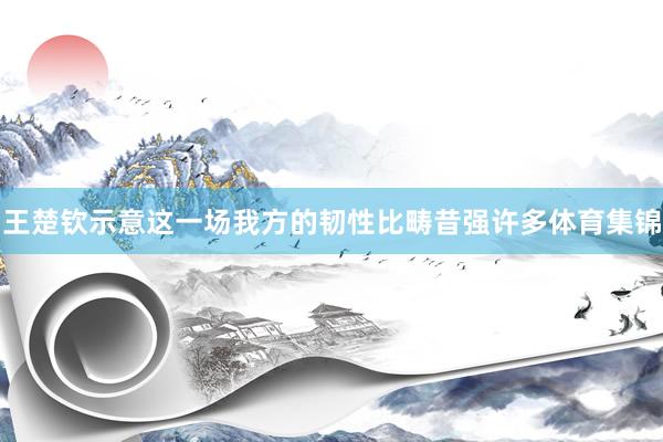 王楚钦示意这一场我方的韧性比畴昔强许多体育集锦