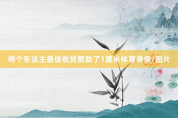 将个东谈主最佳收货赞助了1厘米体育录像/图片