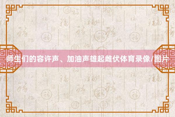 师生们的容许声、加油声雄起雌伏体育录像/图片