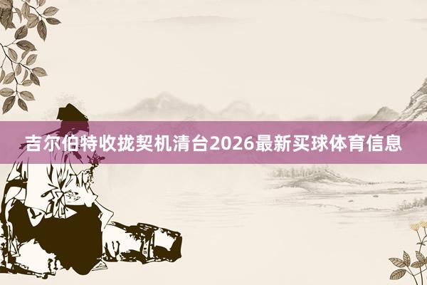吉尔伯特收拢契机清台2026最新买球体育信息